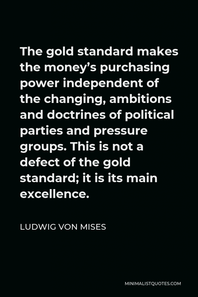 Ludwig von Mises Quote - The gold standard makes the money’s purchasing power independent of the changing, ambitions and doctrines of political parties and pressure groups. This is not a defect of the gold standard; it is its main excellence.
