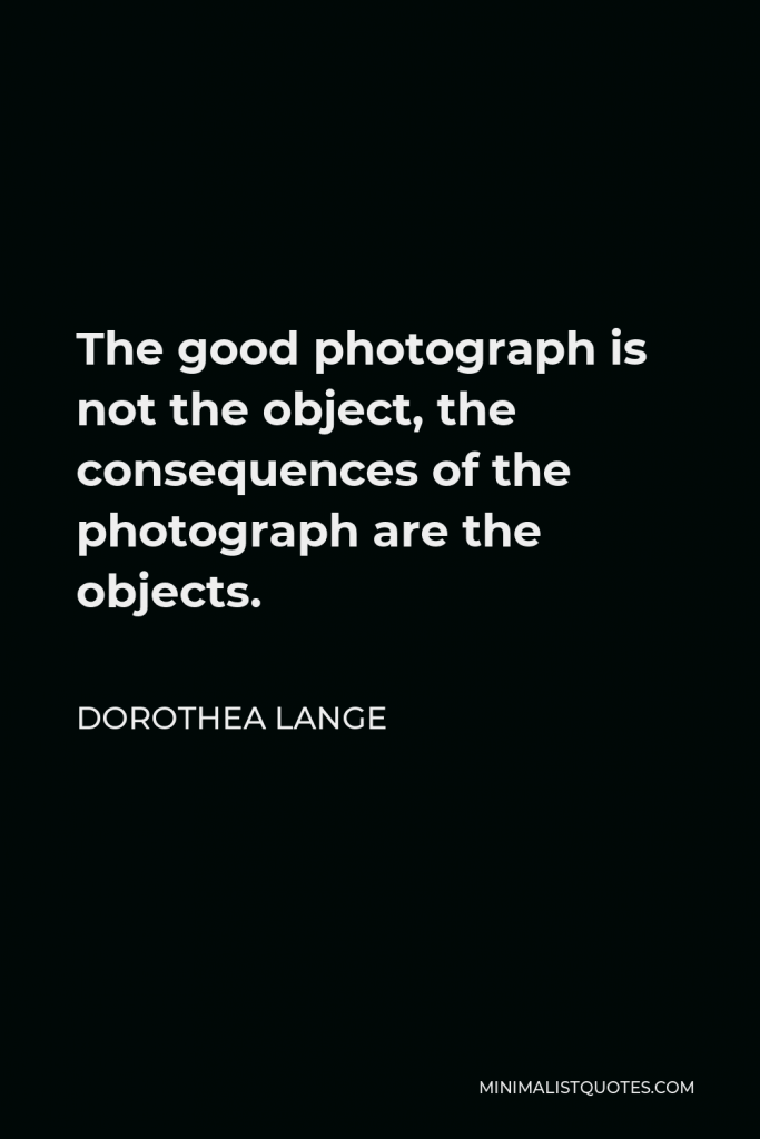 Dorothea Lange Quote - The good photograph is not the object, the consequences of the photograph are the objects.