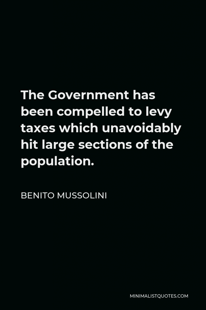 Benito Mussolini Quote - The Government has been compelled to levy taxes which unavoidably hit large sections of the population.