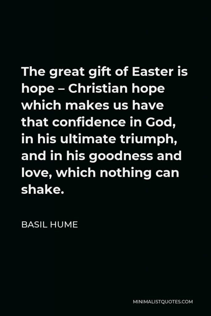 Basil Hume Quote - The great gift of Easter is hope – Christian hope which makes us have that confidence in God, in his ultimate triumph, and in his goodness and love, which nothing can shake.