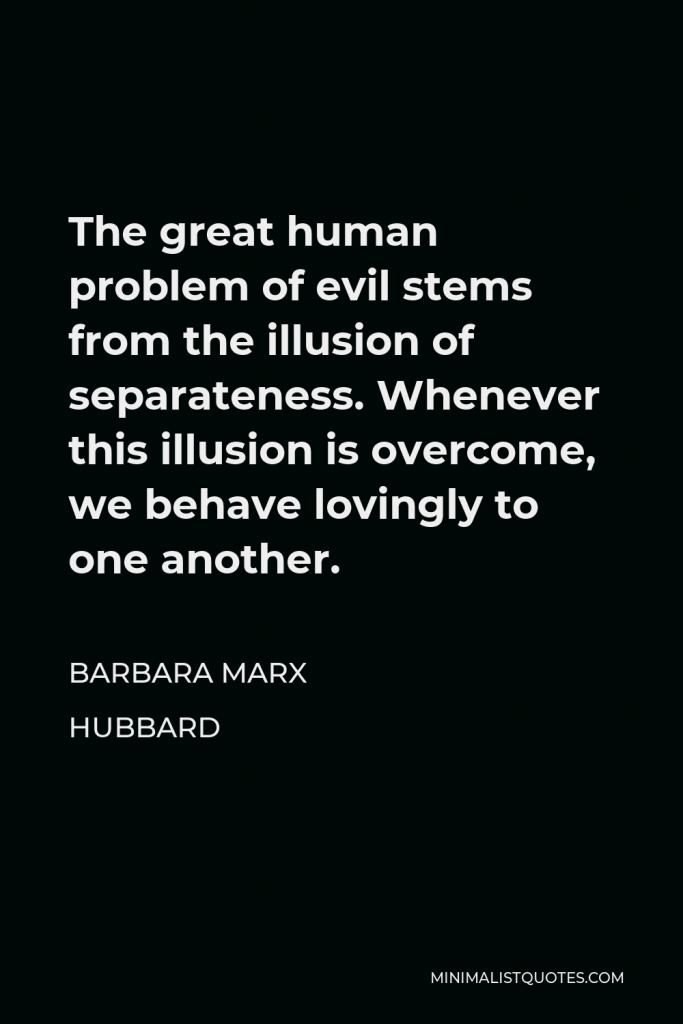 Barbara Marx Hubbard Quote - The great human problem of evil stems from the illusion of separateness. Whenever this illusion is overcome, we behave lovingly to one another.