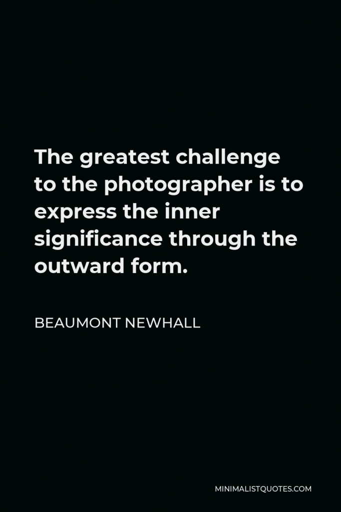 Beaumont Newhall Quote - The greatest challenge to the photographer is to express the inner significance through the outward form.