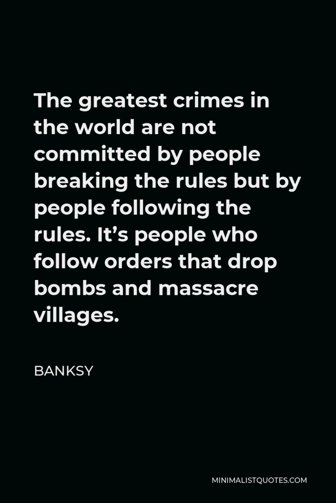 Banksy Quote - The greatest crimes in the world are not committed by people breaking the rules but by people following the rules. It’s people who follow orders that drop bombs and massacre villages.
