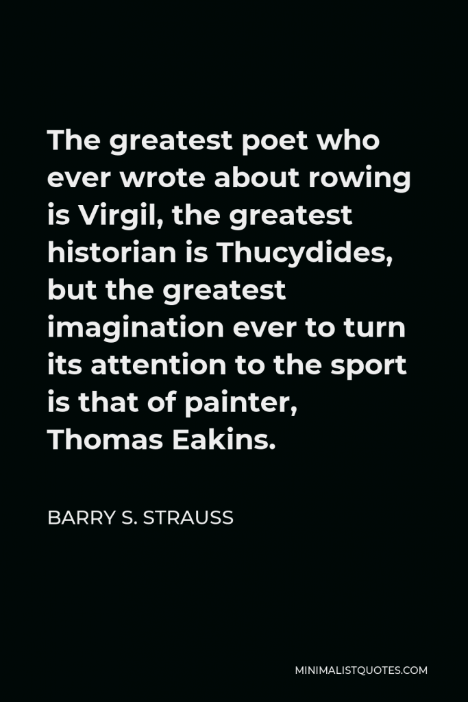 Barry S. Strauss Quote - The greatest poet who ever wrote about rowing is Virgil, the greatest historian is Thucydides, but the greatest imagination ever to turn its attention to the sport is that of painter, Thomas Eakins.