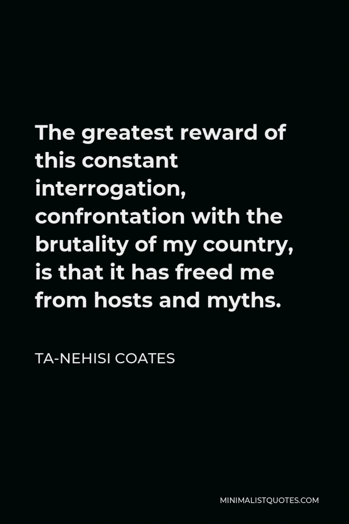 Ta-Nehisi Coates Quote - The greatest reward of this constant interrogation, confrontation with the brutality of my country, is that it has freed me from hosts and myths.