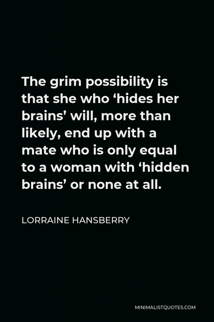 Lorraine Hansberry Quote - The grim possibility is that she who ‘hides her brains’ will, more than likely, end up with a mate who is only equal to a woman with ‘hidden brains’ or none at all.