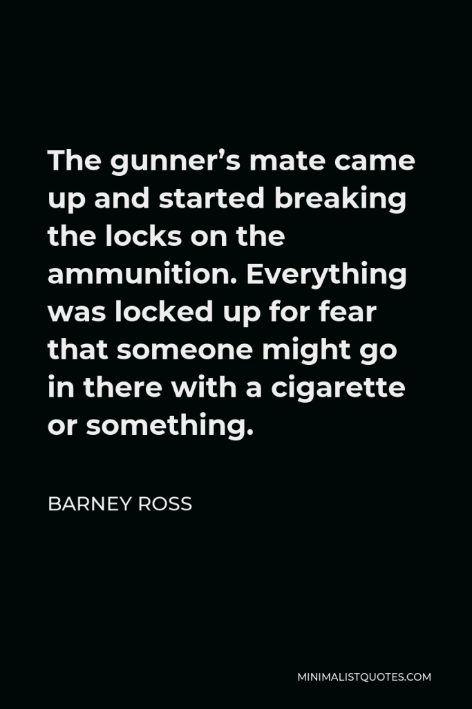 Barney Ross Quote - The gunner’s mate came up and started breaking the locks on the ammunition. Everything was locked up for fear that someone might go in there with a cigarette or something.