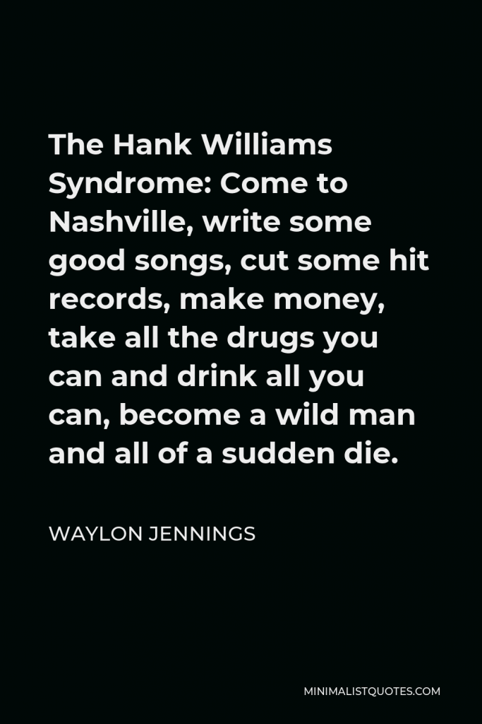 Waylon Jennings Quote - The Hank Williams Syndrome: Come to Nashville, write some good songs, cut some hit records, make money, take all the drugs you can and drink all you can, become a wild man and all of a sudden die.