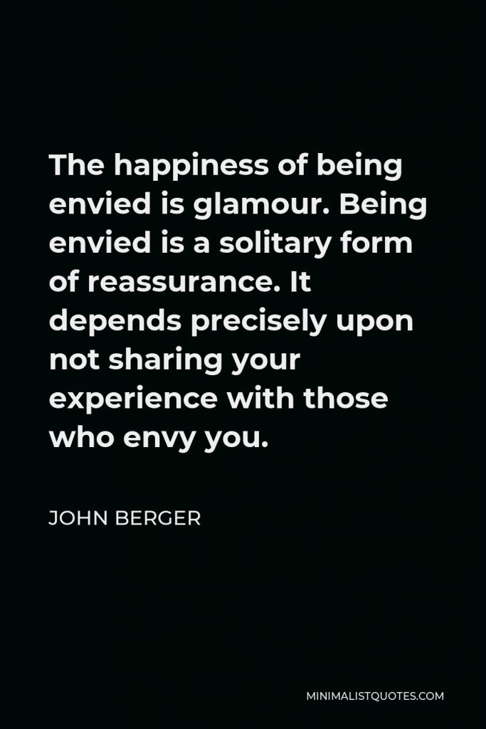 John Berger Quote - The happiness of being envied is glamour. Being envied is a solitary form of reassurance. It depends precisely upon not sharing your experience with those who envy you.