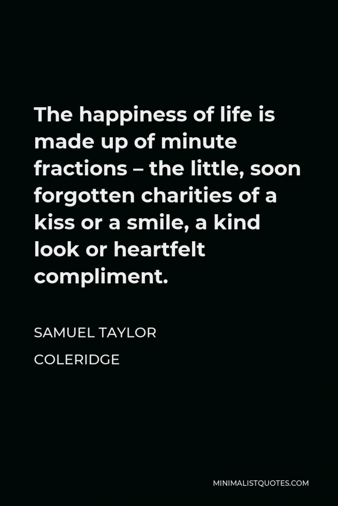 Samuel Taylor Coleridge Quote - The happiness of life is made up of minute fractions – the little, soon forgotten charities of a kiss or a smile, a kind look or heartfelt compliment.