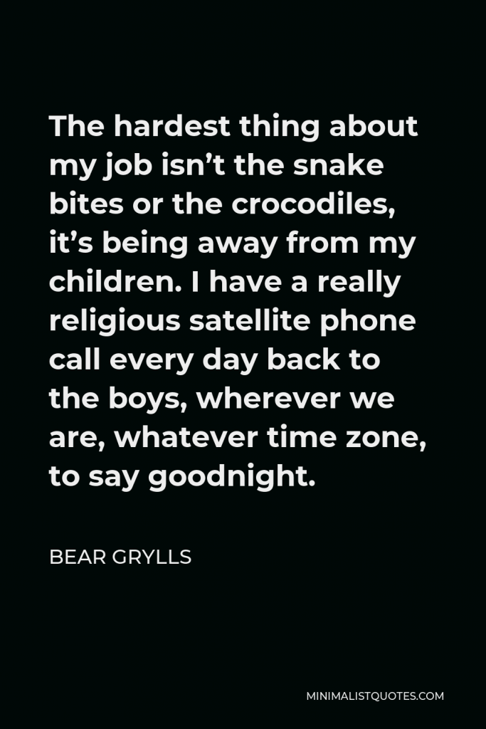Bear Grylls Quote - The hardest thing about my job isn’t the snake bites or the crocodiles, it’s being away from my children. I have a really religious satellite phone call every day back to the boys, wherever we are, whatever time zone, to say goodnight.