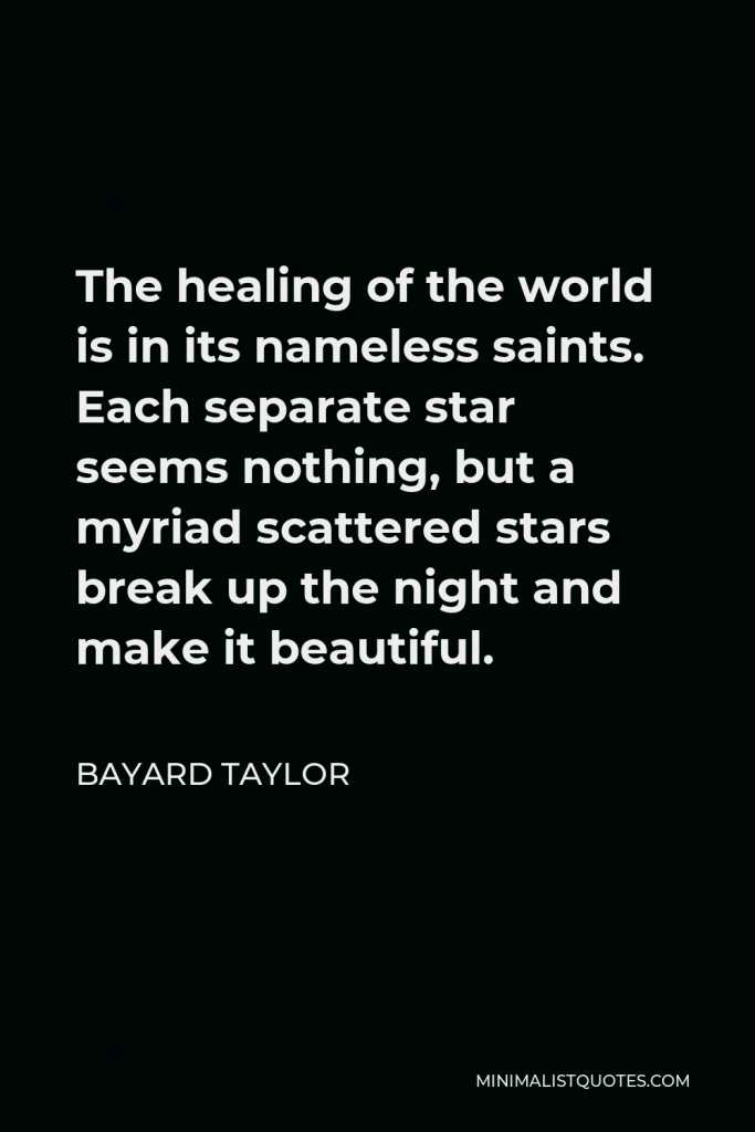 Bayard Taylor Quote - The healing of the world is in its nameless saints. Each separate star seems nothing, but a myriad scattered stars break up the night and make it beautiful.