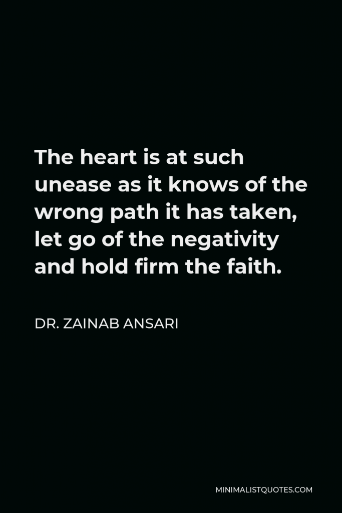 Dr. Zainab Ansari Quote - The heart is at such unease as it knows of the wrong path it has taken, let go of the negativity and hold firm the faith.