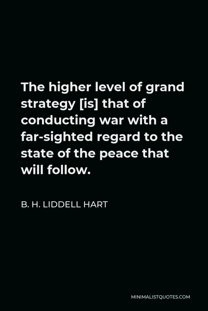 B. H. Liddell Hart Quote - The higher level of grand strategy [is] that of conducting war with a far-sighted regard to the state of the peace that will follow.