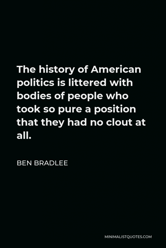 Ben Bradlee Quote - The history of American politics is littered with bodies of people who took so pure a position that they had no clout at all.