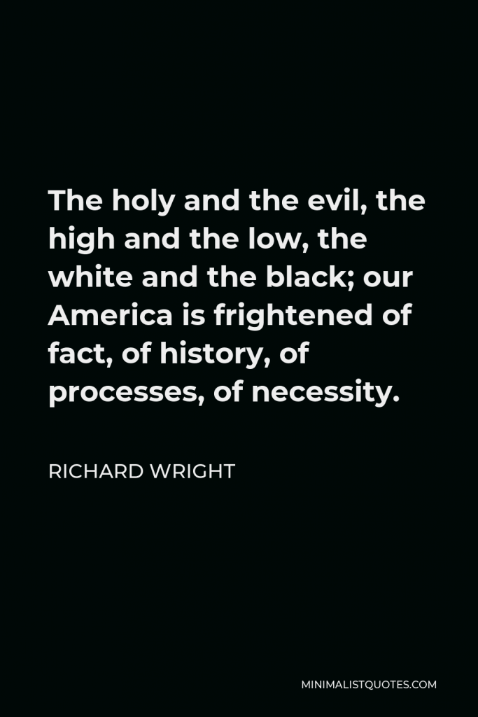 Richard Wright Quote - The holy and the evil, the high and the low, the white and the black; our America is frightened of fact, of history, of processes, of necessity.
