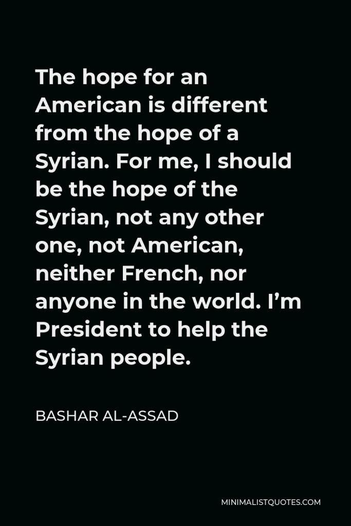 Bashar al-Assad Quote - The hope for an American is different from the hope of a Syrian. For me, I should be the hope of the Syrian, not any other one, not American, neither French, nor anyone in the world. I’m President to help the Syrian people.
