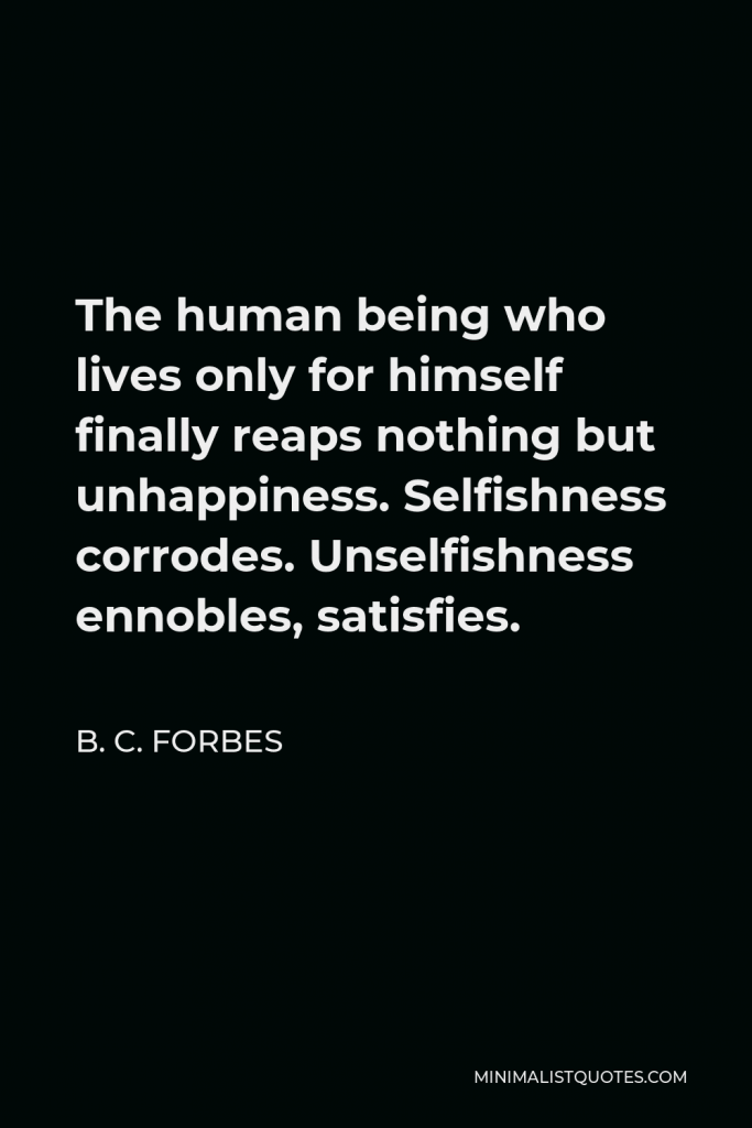 B. C. Forbes Quote - The human being who lives only for himself finally reaps nothing but unhappiness. Selfishness corrodes. Unselfishness ennobles, satisfies.