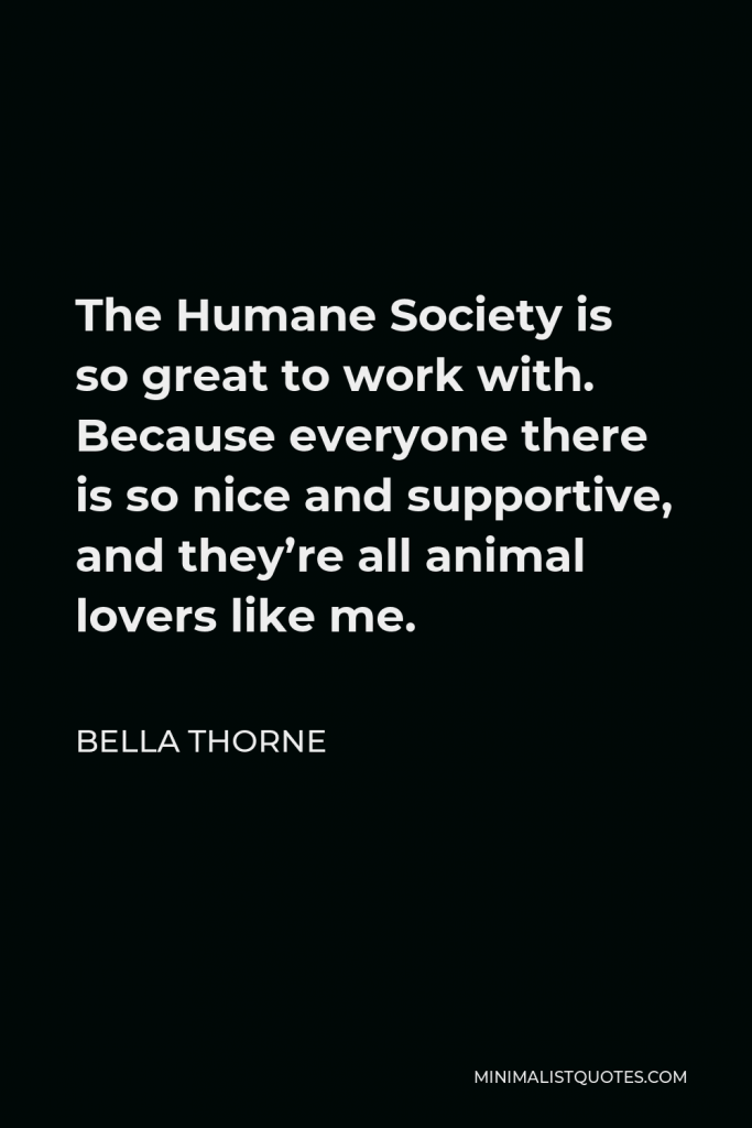 Bella Thorne Quote - The Humane Society is so great to work with. Because everyone there is so nice and supportive, and they’re all animal lovers like me.
