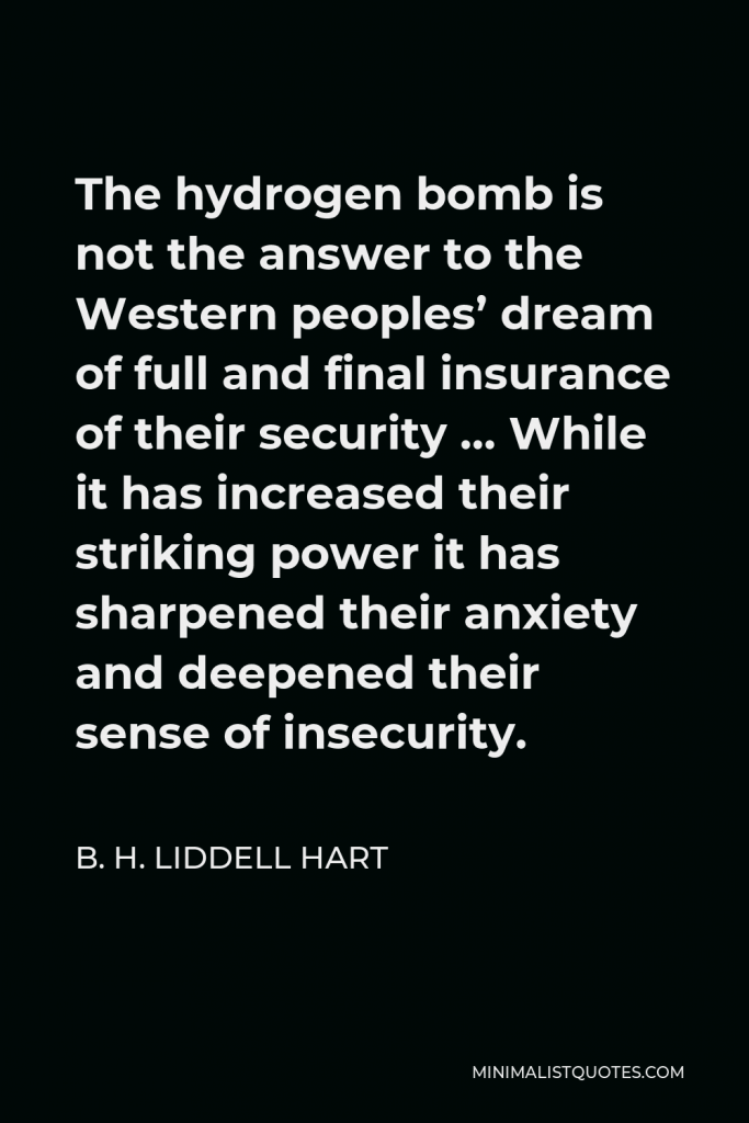 B. H. Liddell Hart Quote - The hydrogen bomb is not the answer to the Western peoples’ dream of full and final insurance of their security … While it has increased their striking power it has sharpened their anxiety and deepened their sense of insecurity.