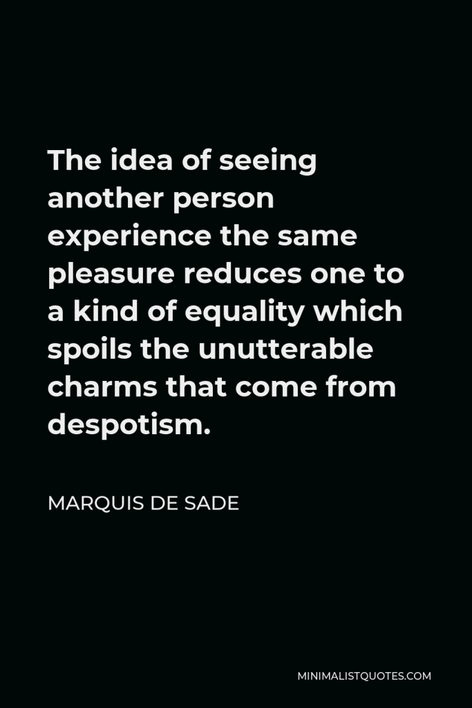 Marquis de Sade Quote - The idea of seeing another person experience the same pleasure reduces one to a kind of equality which spoils the unutterable charms that come from despotism.