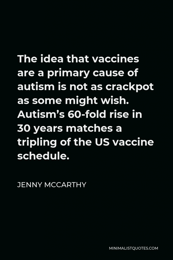 Jenny McCarthy Quote - The idea that vaccines are a primary cause of autism is not as crackpot as some might wish. Autism’s 60-fold rise in 30 years matches a tripling of the US vaccine schedule.