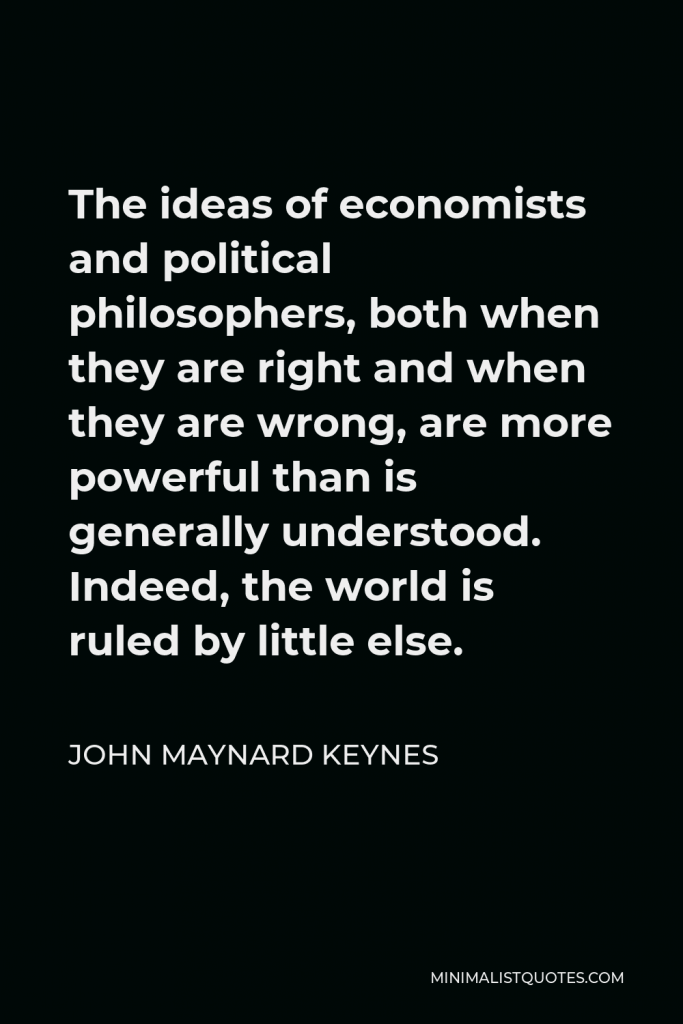 John Maynard Keynes Quote - The ideas of economists and political philosophers, both when they are right and when they are wrong, are more powerful than is generally understood. Indeed, the world is ruled by little else.