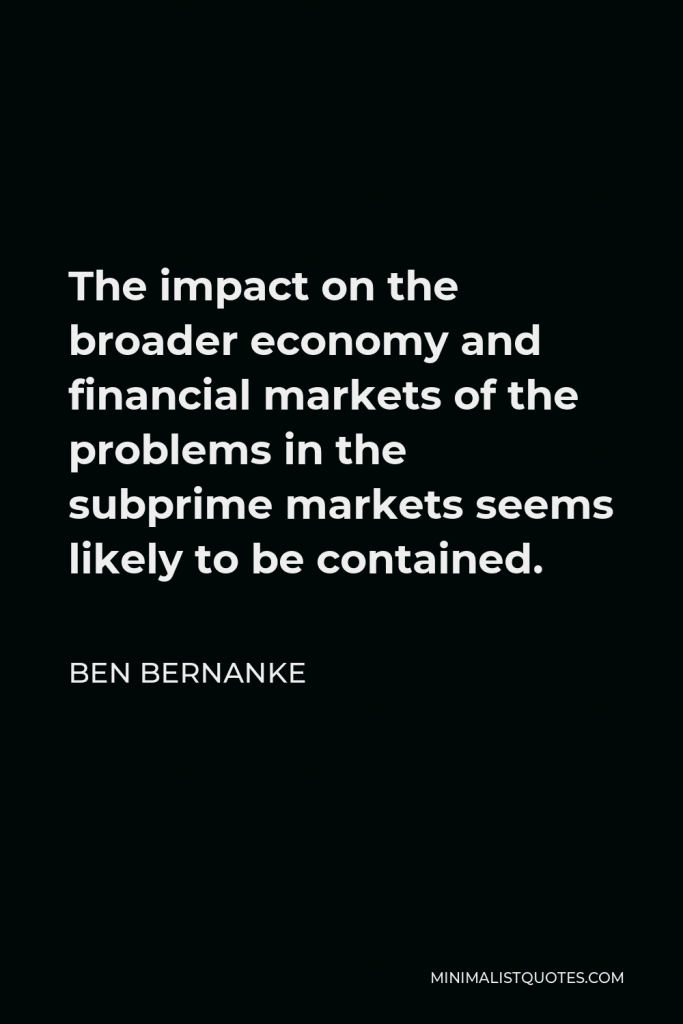 Ben Bernanke Quote - The impact on the broader economy and financial markets of the problems in the subprime markets seems likely to be contained.