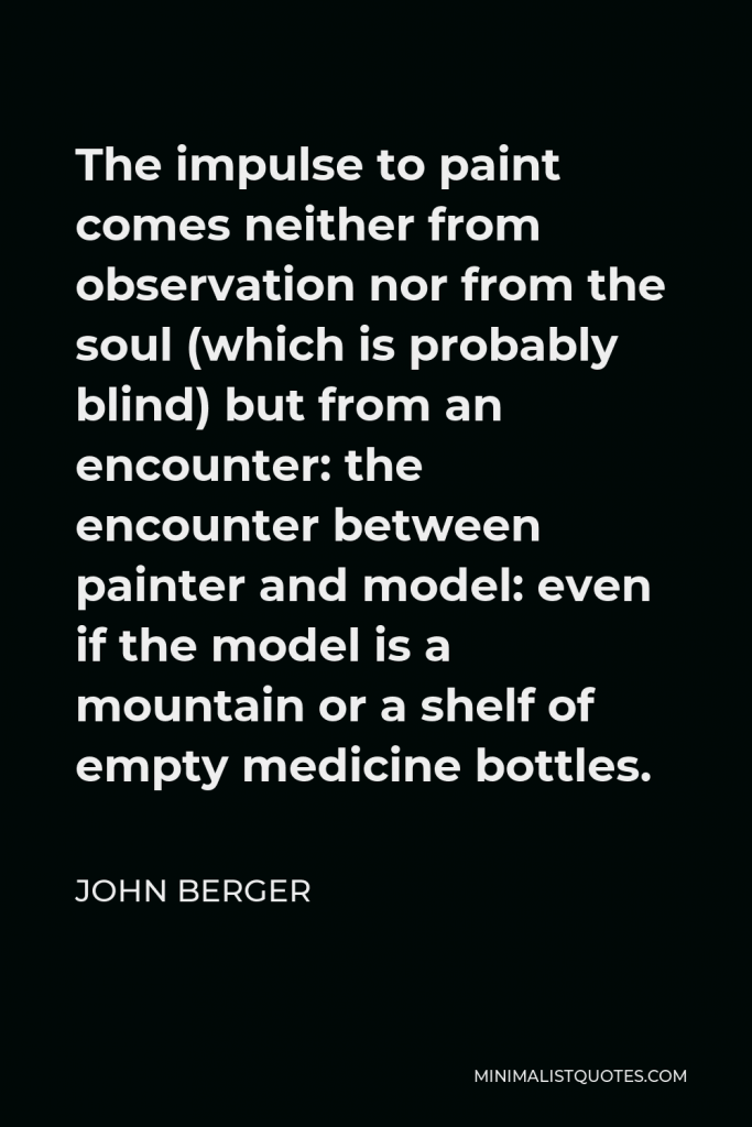 John Berger Quote - The impulse to paint comes neither from observation nor from the soul (which is probably blind) but from an encounter: the encounter between painter and model: even if the model is a mountain or a shelf of empty medicine bottles.