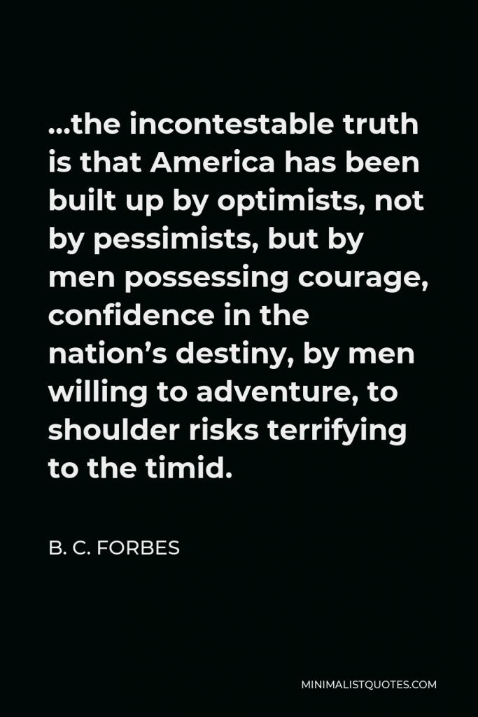 B. C. Forbes Quote - …the incontestable truth is that America has been built up by optimists, not by pessimists, but by men possessing courage, confidence in the nation’s destiny, by men willing to adventure, to shoulder risks terrifying to the timid.