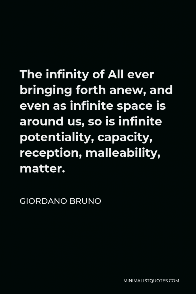 Giordano Bruno Quote - The infinity of All ever bringing forth anew, and even as infinite space is around us, so is infinite potentiality, capacity, reception, malleability, matter.