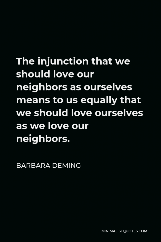 Barbara Deming Quote - The injunction that we should love our neighbors as ourselves means to us equally that we should love ourselves as we love our neighbors.