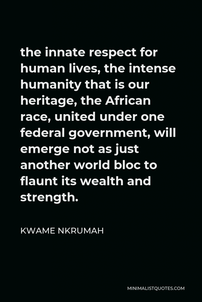 Kwame Nkrumah Quote - the innate respect for human lives, the intense humanity that is our heritage, the African race, united under one federal government, will emerge not as just another world bloc to flaunt its wealth and strength.