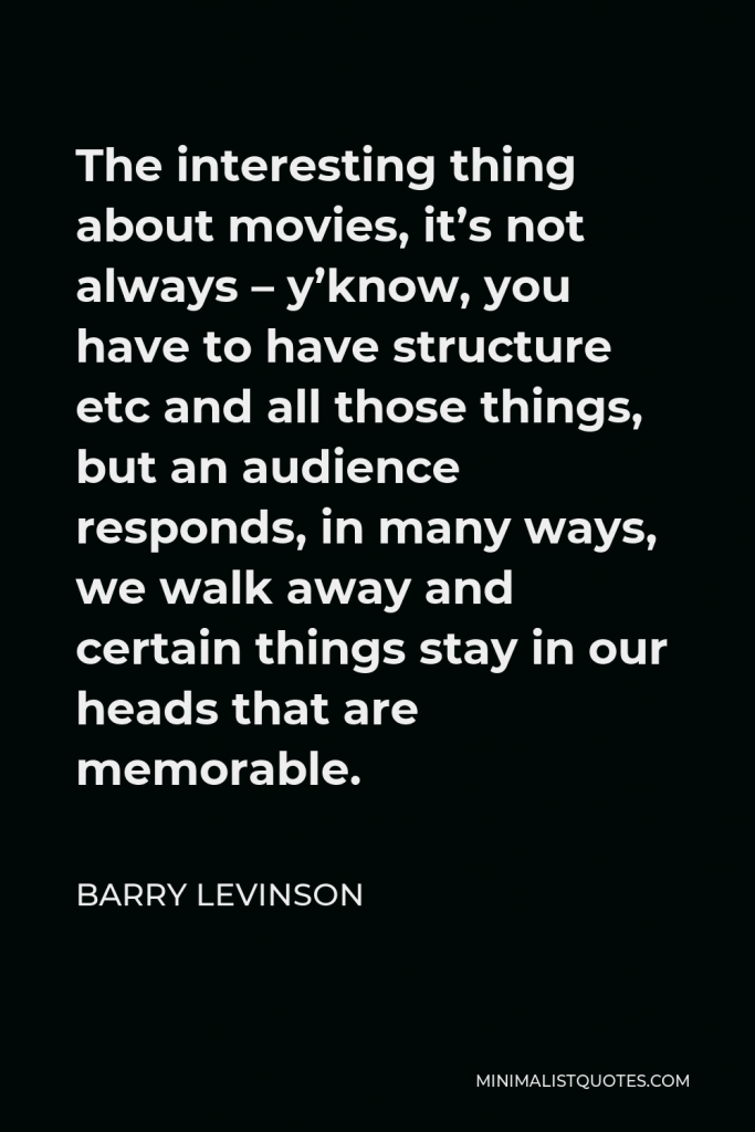 Barry Levinson Quote - The interesting thing about movies, it’s not always – y’know, you have to have structure etc and all those things, but an audience responds, in many ways, we walk away and certain things stay in our heads that are memorable.