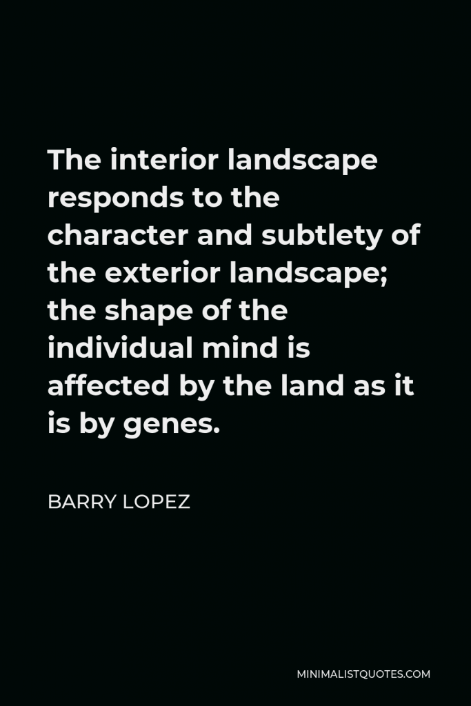 Barry Lopez Quote - The interior landscape responds to the character and subtlety of the exterior landscape; the shape of the individual mind is affected by the land as it is by genes.