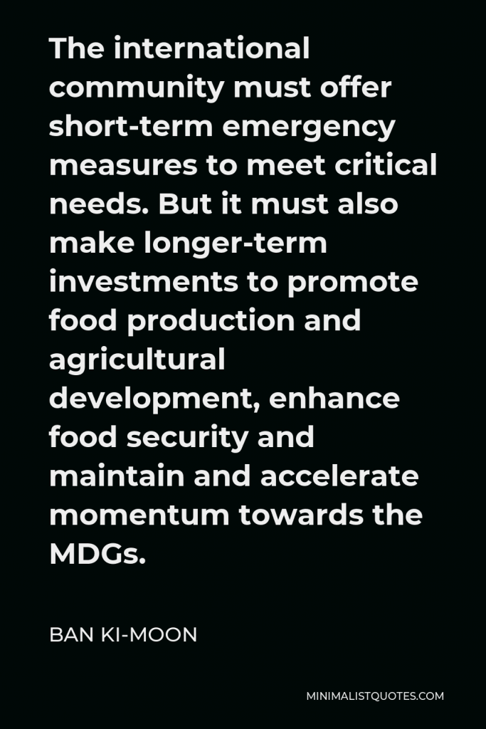 Ban Ki-moon Quote - The international community must offer short-term emergency measures to meet critical needs. But it must also make longer-term investments to promote food production and agricultural development, enhance food security and maintain and accelerate momentum towards the MDGs.