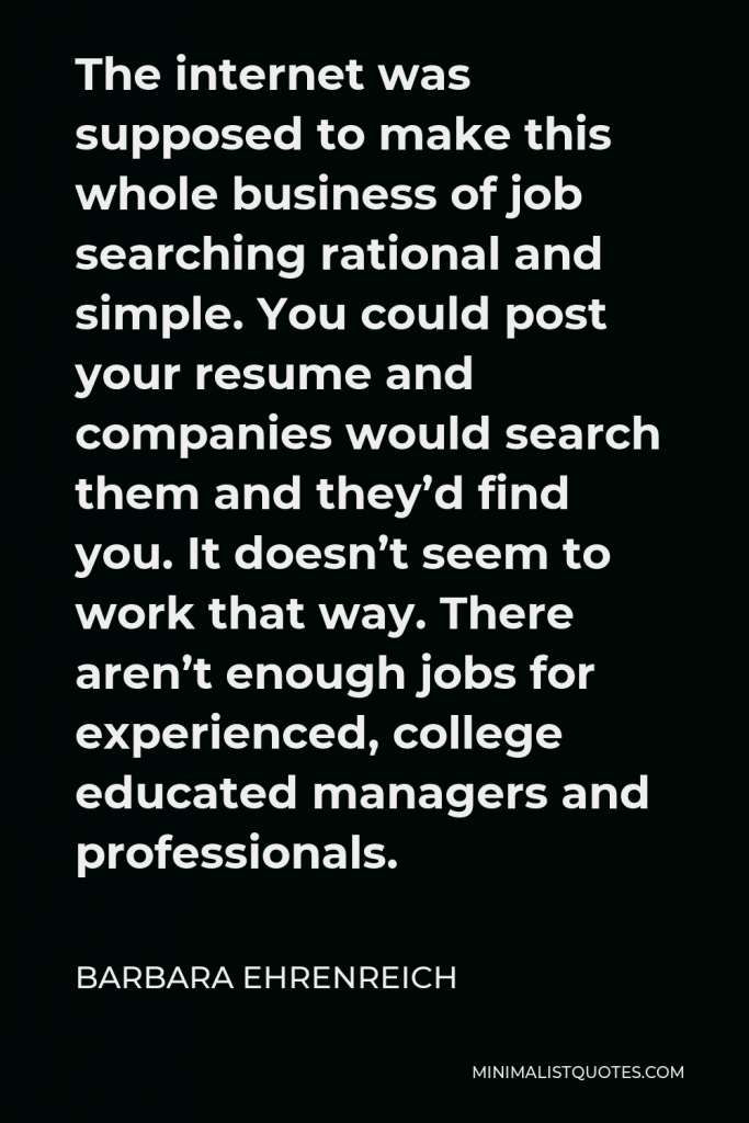 Barbara Ehrenreich Quote - The internet was supposed to make this whole business of job searching rational and simple. You could post your resume and companies would search them and they’d find you. It doesn’t seem to work that way. There aren’t enough jobs for experienced, college educated managers and professionals.