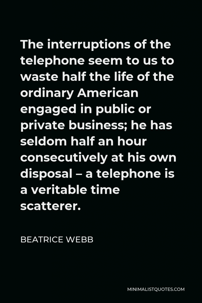 Beatrice Webb Quote - The interruptions of the telephone seem to us to waste half the life of the ordinary American engaged in public or private business; he has seldom half an hour consecutively at his own disposal – a telephone is a veritable time scatterer.