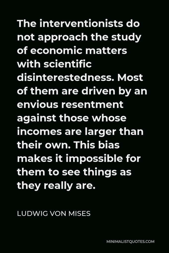 Ludwig von Mises Quote - The interventionists do not approach the study of economic matters with scientific disinterestedness. Most of them are driven by an envious resentment against those whose incomes are larger than their own. This bias makes it impossible for them to see things as they really are.