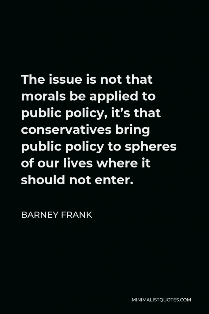 Barney Frank Quote - The issue is not that morals be applied to public policy, it’s that conservatives bring public policy to spheres of our lives where it should not enter.