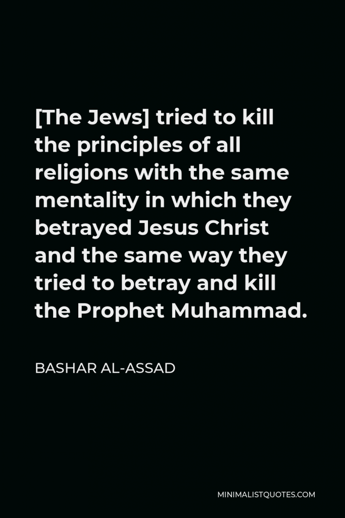 Bashar al-Assad Quote - [The Jews] tried to kill the principles of all religions with the same mentality in which they betrayed Jesus Christ and the same way they tried to betray and kill the Prophet Muhammad.