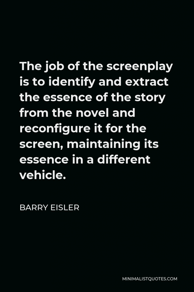 Barry Eisler Quote - The job of the screenplay is to identify and extract the essence of the story from the novel and reconfigure it for the screen, maintaining its essence in a different vehicle.