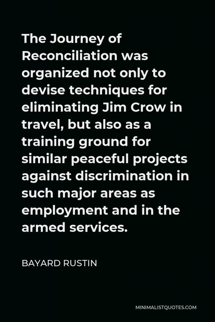 Bayard Rustin Quote - The Journey of Reconciliation was organized not only to devise techniques for eliminating Jim Crow in travel, but also as a training ground for similar peaceful projects against discrimination in such major areas as employment and in the armed services.