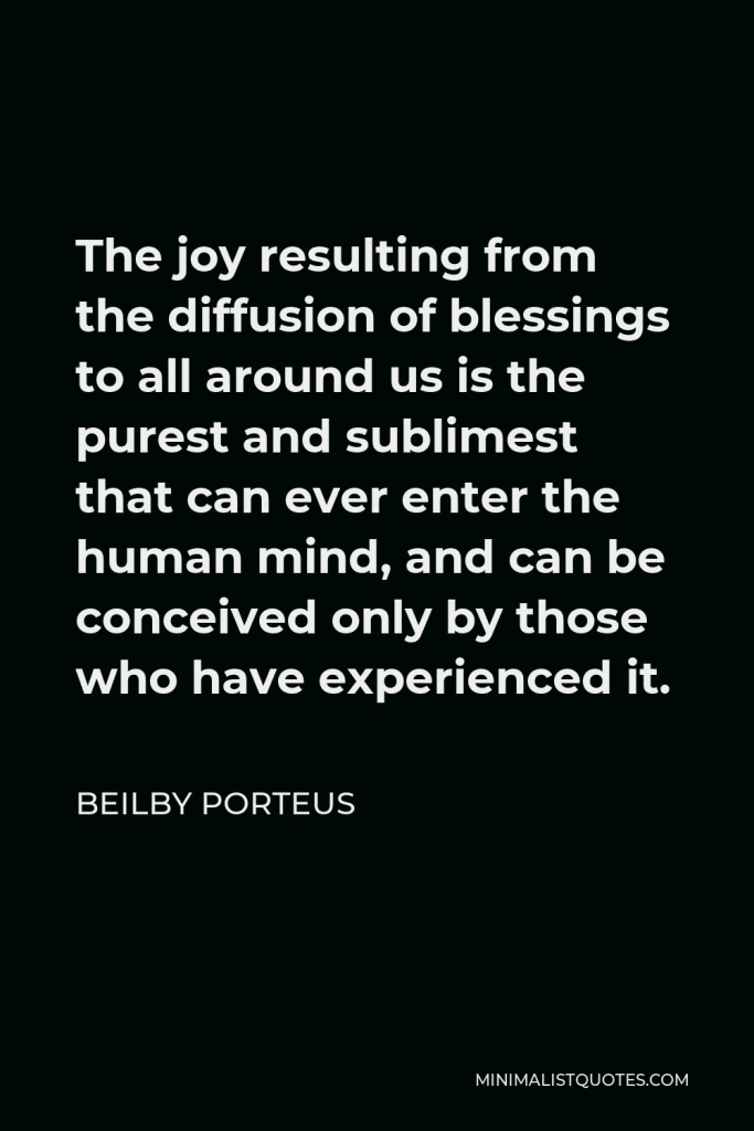 Beilby Porteus Quote - The joy resulting from the diffusion of blessings to all around us is the purest and sublimest that can ever enter the human mind, and can be conceived only by those who have experienced it.