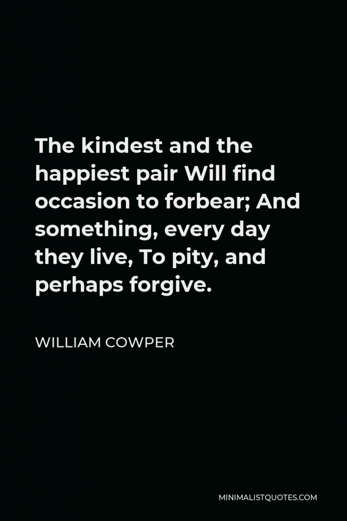 William Cowper Quote - The kindest and the happiest pair Will find occasion to forbear; And something, every day they live, To pity, and perhaps forgive.
