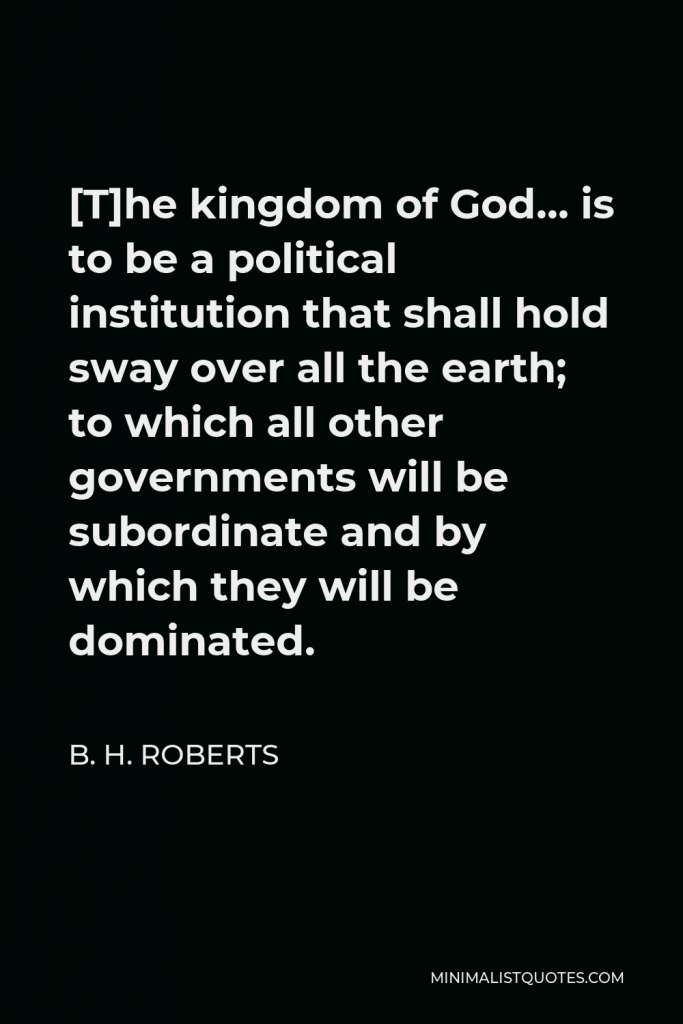 B. H. Roberts Quote - [T]he kingdom of God… is to be a political institution that shall hold sway over all the earth; to which all other governments will be subordinate and by which they will be dominated.