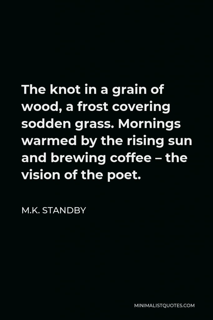 M.K. Standby Quote - The knot in a grain of wood, a frost covering sodden grass. Mornings warmed by the rising sun and brewing coffee – the vision of the poet.