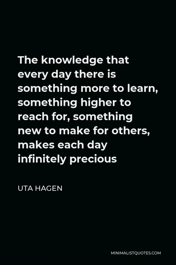 Uta Hagen Quote - The knowledge that every day there is something more to learn, something higher to reach for, something new to make for others, makes each day infinitely precious