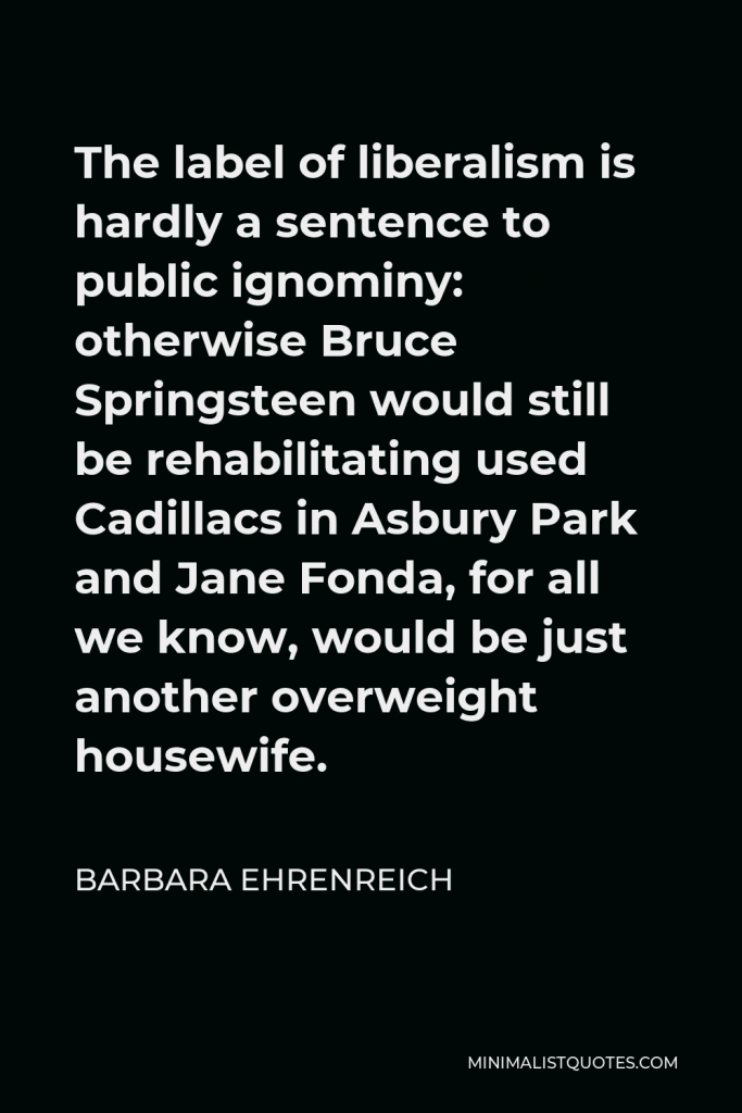 Barbara Ehrenreich Quote - The label of liberalism is hardly a sentence to public ignominy: otherwise Bruce Springsteen would still be rehabilitating used Cadillacs in Asbury Park and Jane Fonda, for all we know, would be just another overweight housewife.