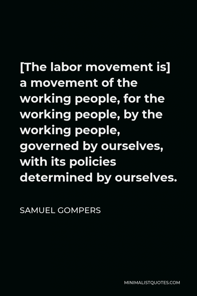 Samuel Gompers Quote - [The labor movement is] a movement of the working people, for the working people, by the working people, governed by ourselves, with its policies determined by ourselves.